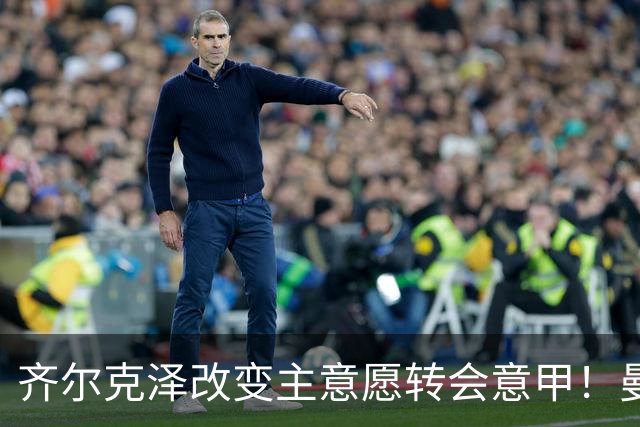 齐尔克泽改变主意愿转会意甲！曼联迎来清洗良机，或因拉什福德回归
